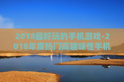 2018最好玩的手机游戏-2018年度热门高趣味性手机游戏推荐