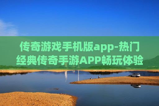 传奇游戏手机版app-热门经典传奇手游APP畅玩体验 传奇游戏手机版app-热门经典传奇手游APP畅玩体验