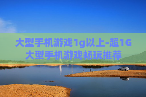 大型手机游戏1g以上-超1G大型手机游戏畅玩推荐 大型手机游戏1g以上-超1G大型手机游戏畅玩推荐
