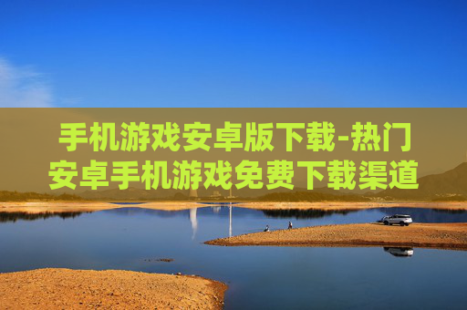 手机游戏安卓版下载-热门安卓手机游戏免费下载渠道 手机游戏安卓版下载-热门安卓手机游戏免费下载渠道