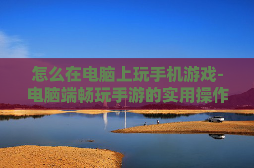 怎么在电脑上玩手机游戏-电脑端畅玩手游的实用操作方法