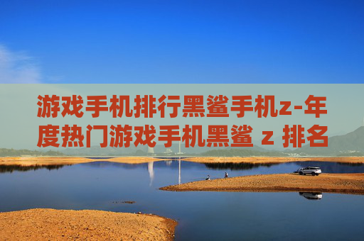 游戏手机排行黑鲨手机z-年度热门游戏手机黑鲨 z 排名揭秘 游戏手机排行黑鲨手机z-年度热门游戏手机黑鲨 z 排名揭秘