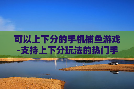 可以上下分的手机捕鱼游戏-支持上下分玩法的热门手机捕鱼游戏