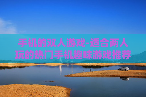 手机的双人游戏-适合两人玩的热门手机趣味游戏推荐