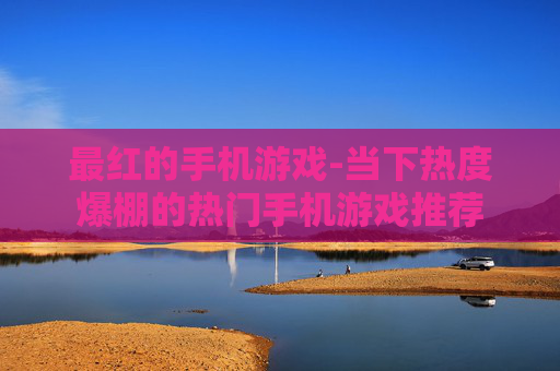 最红的手机游戏-当下热度爆棚的热门手机游戏推荐 最红的手机游戏-当下热度爆棚的热门手机游戏推荐