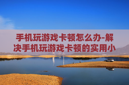 手机玩游戏卡顿怎么办-解决手机玩游戏卡顿的实用小妙招
