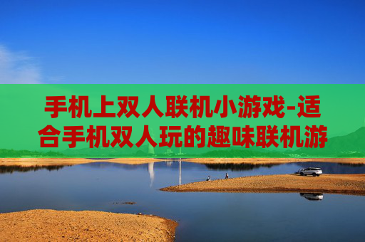 手机上双人联机小游戏-适合手机双人玩的趣味联机游戏推荐