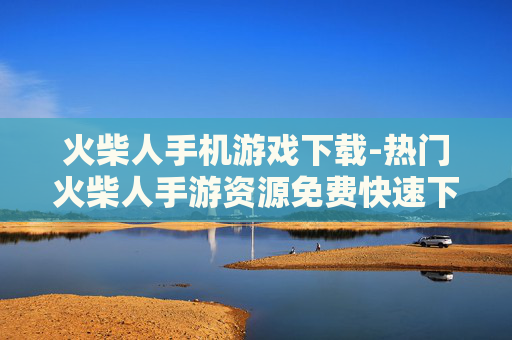 火柴人手机游戏下载-热门火柴人手游资源免费快速下载渠道