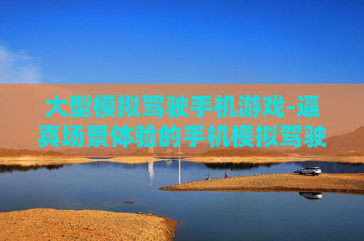 大型模拟驾驶手机游戏-逼真场景体验的手机模拟驾驶大作