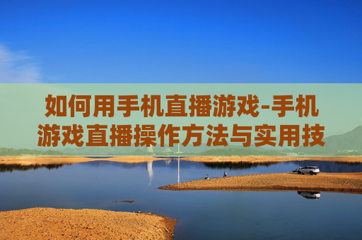 如何用手机直播游戏-手机游戏直播操作方法与实用技巧