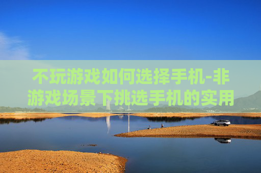 不玩游戏如何选择手机-非游戏场景下挑选手机的实用指南