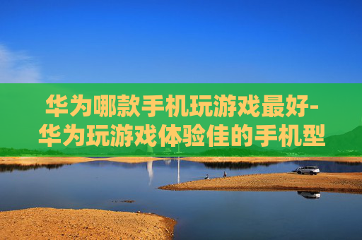 华为哪款手机玩游戏最好-华为玩游戏体验佳的手机型号推荐