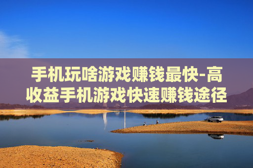 手机玩啥游戏赚钱最快-高收益手机游戏快速赚钱途径揭秘