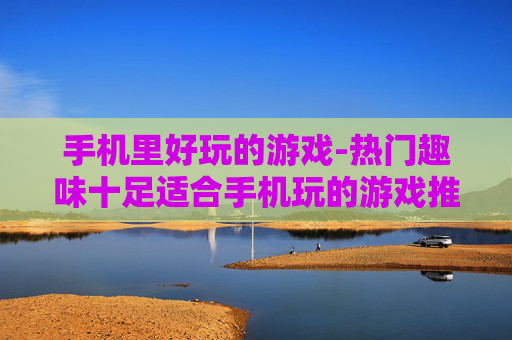 手机里好玩的游戏-热门趣味十足适合手机玩的游戏推荐