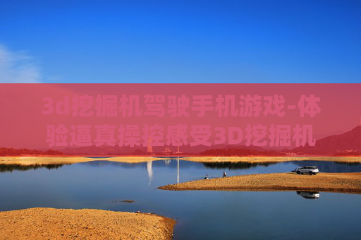 3d挖掘机驾驶手机游戏-体验逼真操控感受3D挖掘机手游乐趣