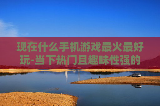 现在什么手机游戏最火最好玩-当下热门且趣味性强的手机游戏推荐 现在什么手机游戏最火最好玩-当下热门且趣味性强的手机游戏推荐