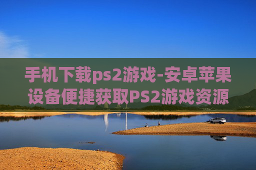 手机下载ps2游戏-安卓苹果设备便捷获取PS2游戏资源 手机下载ps2游戏-安卓苹果设备便捷获取PS2游戏资源