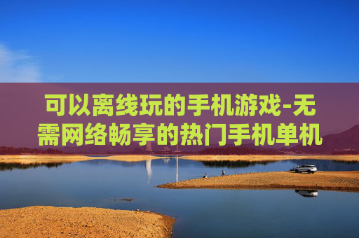 可以离线玩的手机游戏-无需网络畅享的热门手机单机游戏 可以离线玩的手机游戏-无需网络畅享的热门手机单机游戏