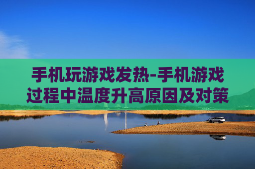 手机玩游戏发热-手机游戏过程中温度升高原因及对策