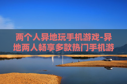 两个人异地玩手机游戏-异地两人畅享多款热门手机游戏乐趣