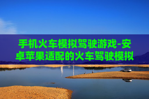手机火车模拟驾驶游戏-安卓苹果适配的火车驾驶模拟手游 手机火车模拟驾驶游戏-安卓苹果适配的火车驾驶模拟手游