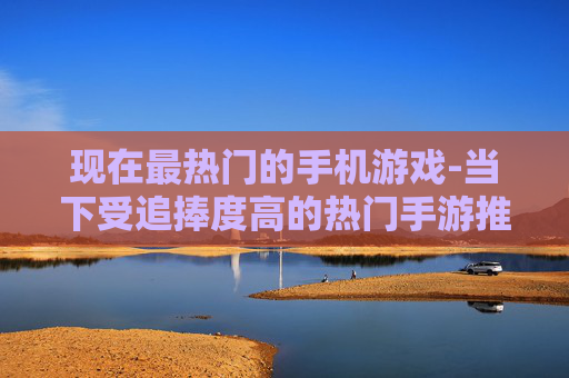 现在最热门的手机游戏-当下受追捧度高的热门手游推荐