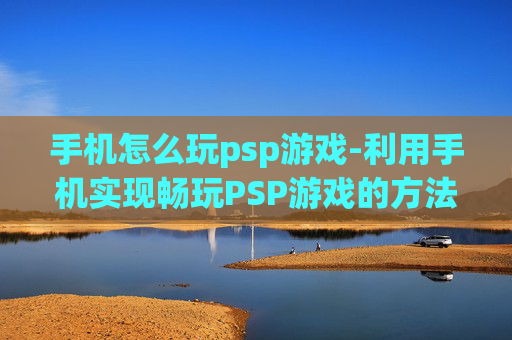 手机怎么玩psp游戏-利用手机实现畅玩PSP游戏的方法