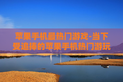 苹果手机最热门游戏-当下受追捧的苹果手机热门游玩项目