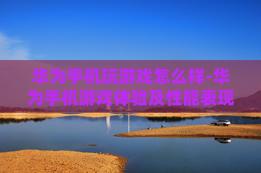 华为手机玩游戏怎么样-华为手机游戏体验及性能表现分析