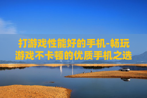 打游戏性能好的手机-畅玩游戏不卡顿的优质手机之选