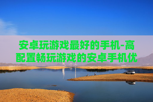 安卓玩游戏最好的手机-高配置畅玩游戏的安卓手机优选