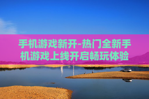 手机游戏新开-热门全新手机游戏上线开启畅玩体验