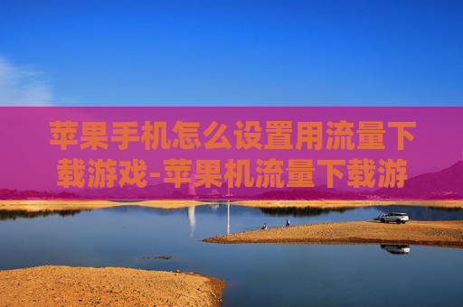 苹果手机怎么设置用流量下载游戏-苹果机流量下载游戏设置方法揭秘