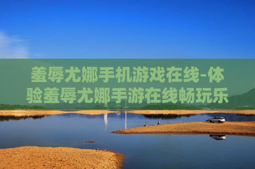 羞辱尤娜手机游戏在线-体验羞辱尤娜手游在线畅玩乐趣 羞辱尤娜手机游戏在线-体验羞辱尤娜手游在线畅玩乐趣