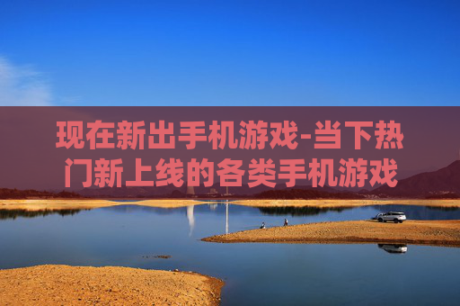 现在新出手机游戏-当下热门新上线的各类手机游戏