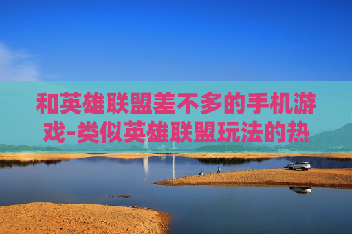 和英雄联盟差不多的手机游戏-类似英雄联盟玩法的热门手机游戏推荐