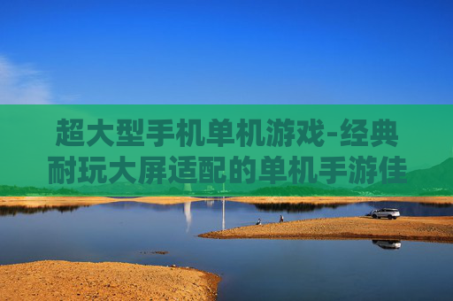 超大型手机单机游戏-经典耐玩大屏适配的单机手游佳作