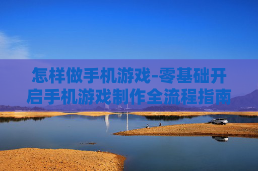 怎样做手机游戏-零基础开启手机游戏制作全流程指南
