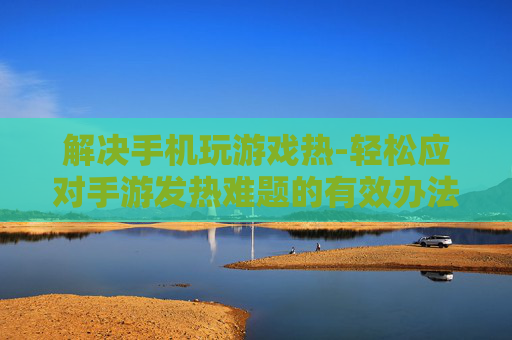 解决手机玩游戏热-轻松应对手游发热难题的有效办法