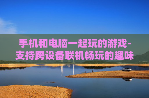 手机和电脑一起玩的游戏-支持跨设备联机畅玩的趣味游戏 手机和电脑一起玩的游戏-支持跨设备联机畅玩的趣味游戏