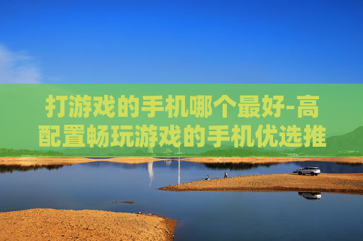 打游戏的手机哪个最好-高配置畅玩游戏的手机优选推荐