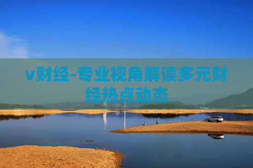 v财经-专业视角解读多元财经热点动态
