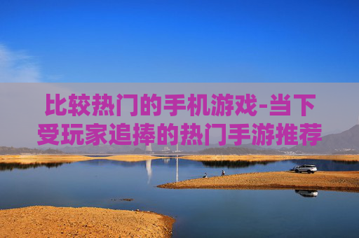 比较热门的手机游戏-当下受玩家追捧的热门手游推荐