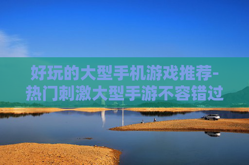 好玩的大型手机游戏推荐-热门刺激大型手游不容错过佳作盘点 好玩的大型手机游戏推荐-热门刺激大型手游不容错过佳作盘点