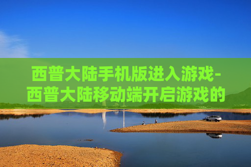 西普大陆手机版进入游戏-西普大陆移动端开启游戏的便捷途径 西普大陆手机版进入游戏-西普大陆移动端开启游戏的便捷途径