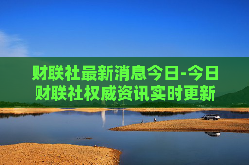 财联社最新消息今日-今日财联社权威资讯实时更新