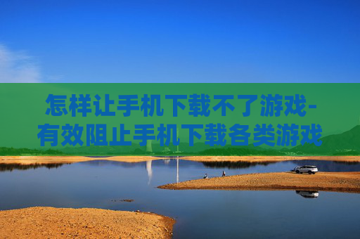 怎样让手机下载不了游戏-有效阻止手机下载各类游戏的方法