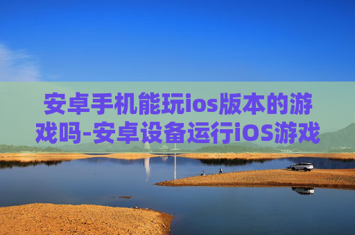 安卓手机能玩ios版本的游戏吗-安卓设备运行iOS游戏的可能性探究