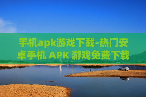 手机apk游戏下载-热门安卓手机 APK 游戏免费下载途径
