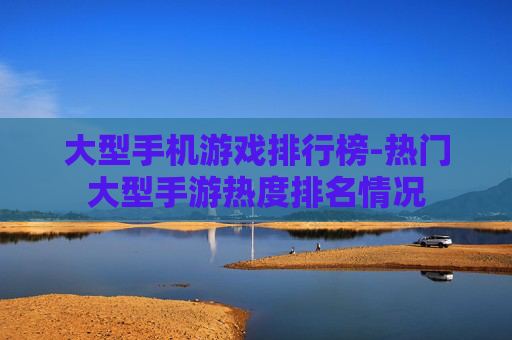 大型手机游戏排行榜-热门大型手游热度排名情况
